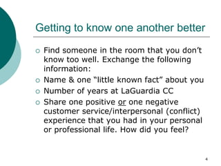 4
Getting to know one another better
 Find someone in the room that you don’t
know too well. Exchange the following
information:
 Name & one “little known fact” about you
 Number of years at LaGuardia CC
 Share one positive or one negative
customer service/interpersonal (conflict)
experience that you had in your personal
or professional life. How did you feel?
 