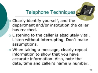 43
Telephone Techniques
 Clearly identify yourself, and the
department and/or institution the caller
has reached.
 Listening to the caller is absolutely vital.
Listen without interrupting. Don’t make
assumptions.
 When taking a message, clearly repeat
information to show that you have
accurate information. Also, note the
date, time and caller’s name & number.
 
