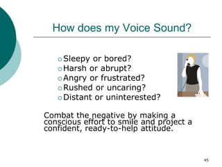 45
How does my Voice Sound?
 Sleepy or bored?
 Harsh or abrupt?
 Angry or frustrated?
 Rushed or uncaring?
 Distant or uninterested?
Combat the negative by making a
conscious effort to smile and project a
confident, ready-to-help attitude.
 
