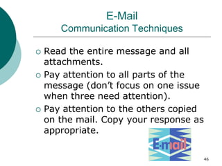 46
E-Mail
Communication Techniques
 Read the entire message and all
attachments.
 Pay attention to all parts of the
message (don’t focus on one issue
when three need attention).
 Pay attention to the others copied
on the mail. Copy your response as
appropriate.
 