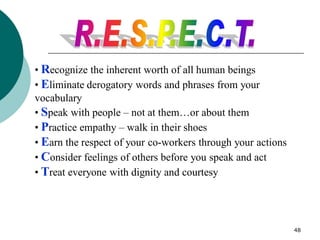 48
• Recognize the inherent worth of all human beings
• Eliminate derogatory words and phrases from your
vocabulary
• Speak with people – not at them…or about them
• Practice empathy – walk in their shoes
• Earn the respect of your co-workers through your actions
• Consider feelings of others before you speak and act
• Treat everyone with dignity and courtesy
 