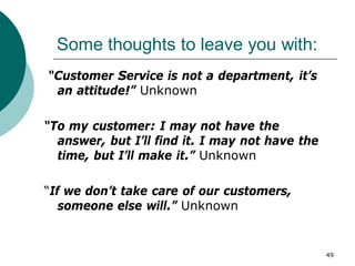 49
Some thoughts to leave you with:
“Customer Service is not a department, it’s
an attitude!” Unknown
“To my customer: I may not have the
answer, but I’ll find it. I may not have the
time, but I’ll make it.” Unknown
“If we don’t take care of our customers,
someone else will.” Unknown
 