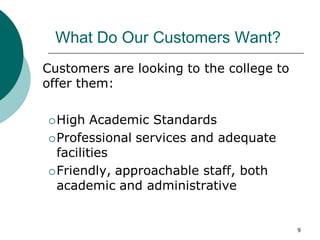 9
What Do Our Customers Want?
Customers are looking to the college to
offer them:
High Academic Standards
Professional services and adequate
facilities
Friendly, approachable staff, both
academic and administrative
 