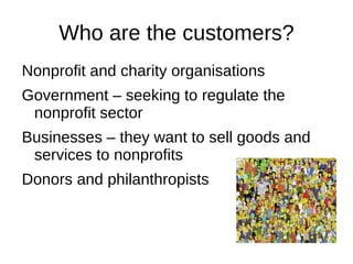 Who are the customers?
Nonprofit and charity organisations
Government – seeking to regulate the
 nonprofit sector
Businesses – they want to sell goods and
 services to nonprofits
Donors and philanthropists
 