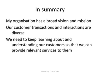 In summary
My organisation has a broad vision and mission
Our customer transactions and interactions are
  diverse
We need to keep learning about and
  understanding our customers so that we can
  provide relevant services to them



                   Rosalie Day | Cert IV FLM
 