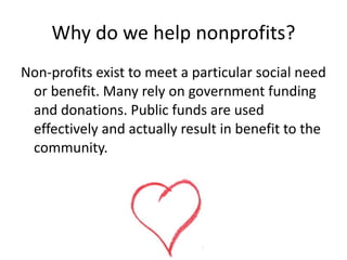 Why do we help nonprofits?
Non-profits exist to meet a particular social need
 or benefit. Many rely on government funding
 and donations. Public funds are used
 effectively and actually result in benefit to the
 community.




                    Rosalie Day | Cert IV FLM
 