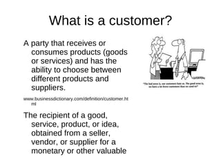 What is a customer?
A party that receives or
  consumes products (goods
  or services) and has the
  ability to choose between
  different products and
  suppliers.
www.businessdictionary.com/definition/customer.ht
  ml

The recipient of a good,
  service, product, or idea,
  obtained from a seller,
  vendor, or supplier for a
  monetary or other valuable
  consideration.
 