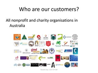 Who are our customers?
All nonprofit and charity organisations in
  Australia




                    Rosalie Day | Cert IV FLM
 