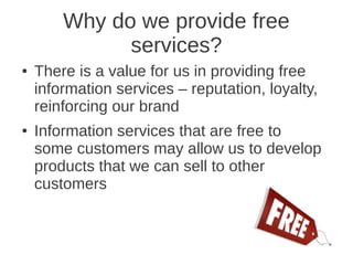 Why do we provide free
              services?
●   There is a value for us in providing free
    information services – reputation, loyalty,
    reinforcing our brand
●   Information services that are free to
    some customers may allow us to develop
    products that we can sell to other
    customers
 
