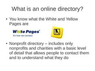 What is an online directory?
●   You know what the White and Yellow
    Pages are



●   Nonprofit directory – includes only
    nonprofits and charities with a basic level
    of detail that allows people to contact them
    and to understand what they do
 