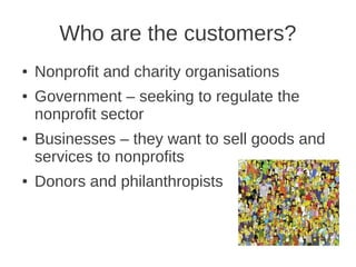 Who are the customers?
●   Nonprofit and charity organisations
●   Government – seeking to regulate the
    nonprofit sector
●   Businesses – they want to sell goods and
    services to nonprofits
●   Donors and philanthropists
 