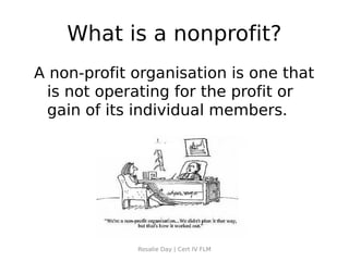 What is a nonprofit?
A non-profit organisation is one that
 is not operating for the profit or
 gain of its individual members.




             Rosalie Day | Cert IV FLM
 