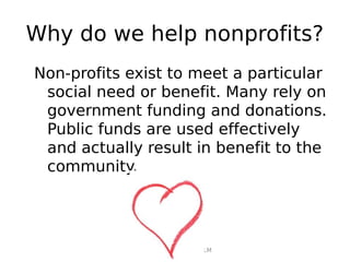 Why do we help nonprofits?
Non-profits exist to meet a particular
 social need or benefit. Many rely on
 government funding and donations.
 Public funds are used effectively
 and actually result in benefit to the
 community.




             Rosalie Day | Cert IV FLM
 