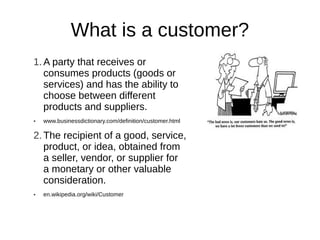 What is a customer?
1. A party that receives or
   consumes products (goods or
   services) and has the ability to
   choose between different
   products and suppliers.
●   www.businessdictionary.com/definition/customer.html

2. The recipient of a good, service,
   product, or idea, obtained from
   a seller, vendor, or supplier for
   a monetary or other valuable
   consideration.
●   en.wikipedia.org/wiki/Customer
 
