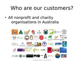 Who are our customers?
• All nonprofit and charity
    organisations in Australia




               Rosalie Day | Cert IV FLM
 