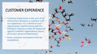CUSTOMER EXPERIENCE
• Customer Experience is the sum of all
interactions between a customer and
our experience. It’s a blend of your
organization’s performance and the
emotions that you create all measured
against customer expectations across
all of your points of interaction.
• Every customer touchpoint must be
exceptional.
 