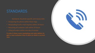 STANDARDS
Standards should be specific and measurable :
• Answering the phone within three rings
• Responding to all e-mail inquires within 24 hours
• Returning all customer calls within 24 hours
• Filling all orders within one day of receipt
It costs 5 times more marketing and sales dollars to
gain a new customer than it does to retain a current
one.
 