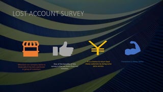 LOST ACCOUNT SURVEY
Whenever our company wants to
know why it has lost a particular
or group of customers.
One of the benefits of this
survey is that we learn from our
mistakes.
It is a chance to return back
these customers by doing some
extra service.
Prevention is always better.
 