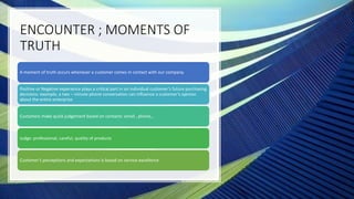 ENCOUNTER ; MOMENTS OF
TRUTH
A moment of truth occurs whenever a customer comes in contact with our company.
Positive or Negative experience plays a critical part in an individual customer’s future purchasing
decisions: example, a two – minute phone conversation can influence a customer’s opinion
about the entire enterprise
Customers make quick judgement based on contacts: email , phone,..
Judge: professional, careful, quality of products
Customer’s perceptions and expectations is based on service excellence
 
