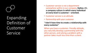 Expanding
Definition of
Customer
Service
• Customer service is not a department
somewhere within in our company. Rather, it’s
a company culture in which every individual
at every level is customer – oriented.
• Customer service is an attitude.
• Partnership with your customer
“I don’t have time to create a relationship with
every customer”
When you have a customer- friendly attitude,
you naturally develop a partnership with the
other person, and solving a problem with a
partner takes much less time than a client.
 