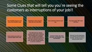Some Clues that will tell you you´re seeing the
customers as interruptions of your job!!
Your shoulders hug your neck
every time the phone rings.
Switching on voice mail even
when you are in the office.
Every customer is hard to reach
you.
You enjoy saying “NO” more
and more.
Every sentence you utter to a
customer begins with a sigh.
“By addressing less obvious
customer needs, such as listening
with empathy when customers
have a problem or providing
options and alternatives when we
can’t give customers what they
want, we widen the gap between
us and our customers.”
WITHOUT THEM, YOU HAVE
NO SALES, NO BUSINESS , AND
NO PAYCHECK.
We won’t see the importance
of a customer service until it’s
too late , and lost accounts or
reduced market share.
 