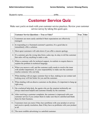 Beltei International University Service Marketing Lecturer: Moeung Phanny
Student’s name..........................................................shifts...............................
Customer Service Quiz
Make sure you're on track with your customer service practices. Review your customer
service survey by taking this quick quiz.
Customer Service Questions -- True or False? True False
1. Customers are more easily satisfied if their expectations are effectively
managed.
2. In responding to a frustrated customer's question, it's a good idea to
immediately offer a solution.
3. Most upset customers will calm down if you offer a sincere apology.
4. If a customer gets the wrong idea from a sales rep, its okay to tell the customer
that sales will say anything to make a sale.
5. When a customer calls for technical support, its realistic to require them to
explain the problem in technical language.
6. When you answer a call, and the customer really needs to resolve the issue
with another department, it's your responsibility to make sure the customer
reaches someone who can help.
7. When dealing with an angry customer face to face, making no eye contact and
looking away will feel better for you and the customer.
8. When dealing with an abusive customer on the phone, it's important to hang up
right away.
9. On a technical help desk, the agents who are the smartest technically are
always rated most helpful and customer friendly by the customer.
10. After resolving a customer complaint, the customer is impressed with your
customer service if you contact them to make sure they're satisfied and thank
them for their business.
11. Customers trust you more if they have problems with your product or service
and receive speedy resolution, than if they have no problems with your product
at all.
12. The most credible advertising is a satisfied customer.
 