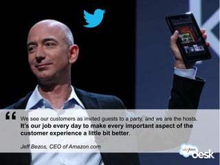 “   We see our customers as invited guests to a party, and we are the hosts.
    It’s our job every day to make every important aspect of the
    customer experience a little bit better.

    Jeff Bezos, CEO of Amazon.com
#DeskQuote
 