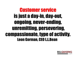 Customer service
is just a day-in, day-out,
ongoing, never-ending,
unremitting, persevering,
compassionate, type of activity.
Leon Gorman, CEO L.L.Bean 
 