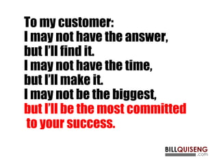 To my customer:
I may not have the answer,
but I’ll find it.
I may not have the time,
but I’ll make it.
I may not be the biggest,
but I’ll be the most committed
to your success.
 