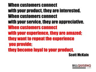 When customers connect
with your product, they are interested.
When customers connect
with your service, they are appreciative.
When customers connect
with your experience, they are amazed;
they want to repeat the experience
you provide;
they become loyal to your product.
Scott McKain
 