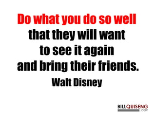 Do what you do so well
that they will want
to see it again
and bring their friends.
Walt Disney
 