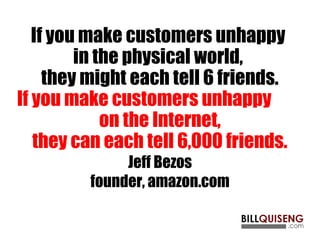 If you make customers unhappy
in the physical world,
they might each tell 6 friends.
If you make customers unhappy
on the Internet,
they can each tell 6,000 friends.
Jeff Bezos
founder, amazon.com
 