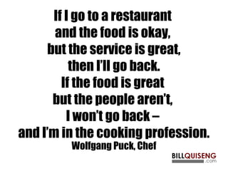 If I go to a restaurant
and the food is okay,
but the service is great,
then I’ll go back.
If the food is great
but the people aren’t,
I won’t go back –
and I’m in the cooking profession.
Wolfgang Puck, Chef
 