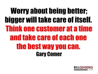 Worry about being better;
bigger will take care of itself.
Think one customer at a time
and take care of each one
the best way you can.
Gary Comer
 
