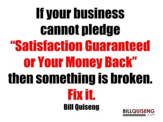 If your business
cannot pledge
“Satisfaction Guaranteed
or Your Money Back”
then something is broken.
Fix it.
Bill Quiseng
 