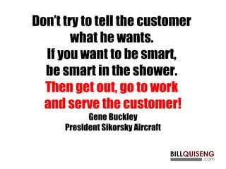 Don’t try to tell the customer
what he wants.
If you want to be smart,
be smart in the shower.
Then get out, go to work
and serve the customer!
Gene Buckley
President Sikorsky Aircraft
 