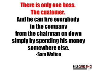 There is only one boss.
The customer.
And he can fire everybody
in the company
from the chairman on down
simply by spending his money
somewhere else.
-Sam Walton
 