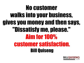 No customer
walks into your business,
gives you money and then says,
"Dissatisfy me, please."
Aim for 100%
customer satisfaction.
Bill Quiseng
 