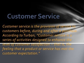 Customer Service
Customer service is the provision of service to
customers before, during and after a purchase.
According to Turban, "Customer service is a
series of activities designed to enhance the
level of customer satisfaction – that is, the
feeling that a product or service has met the
customer expectation."
 