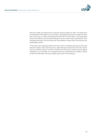 Join the Debate! @usefulsocial usefulsocialmedia.com 
And don’t forget your staff and how customer services impacts on them. The report from 
Circle Research with Vodafone UK concluded: “Businesses should also consider the effect 
poor service has on finding and keeping the best staff. The first report in the Perspective 
series found that the most successful employers have a number of key characteristics: Their 
employees are likely to be more loyal when they establish a shared vision that everyone can 
passionately support. 
“They make sure employees believe that they’re part of something special and that what 
they think matters. Above all, they look to create stronger emotional ties other than factors 
such as conditions and pay can offer. The bottom line is that poor customer service reflects 
negatively on your business, your employer brand and compromises your ability to attract 
or retain the best talent. Not many people want to work for the bad guy.” 
10 
 