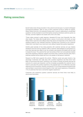Join the Debate! @usefulsocial usefulsocialmedia.com 
Social media is also driving innovation in the customer services pace. In a recent whitepaper 
Conversocial explained: “With so many of their customers turning to Twitter for support, 
Warby Parker found the 140 characters limiting when it came to responding to complicated 
questions. So they decided to record themselves answering individual customer queries via 
YouTube, and then replied to the tweets with a link to the video. 
“These videos received a great response, retweeted 65 times more frequently than their 
other tweets. The videos also brought about a sense of community to the brand, as loyal 
Warby Parker customers were willing to leave their advice and responses on the videos to the 
questions posed by new, potential customers. Providing wow moments for your customer 
makes them more loyal to your brand and more willing to spread their positive experience.” 
Another great example of how being proactive with customer services can pay massive 
dividends came from the Four Seasons. After a customer used Instagram to post photos of a 
room they were less than trilled to use, the company was proactive and liaised with the hotel 
to resolve the issue. The customer then sent new photos of their room and positively tweeted 
about their experience. Moreover, research has shown that a customer services query that is 
positively resolved will be shared with four to six people on that person’s networks. 
Research by NM Incite supports this activity: “Effective social care gives brands a big 
advantage. Customers who walk away with a positive experience are three times more 
likely to recommend that brand. Factoring in the number of friends and family that see the 
outcome of a social care interaction, and the immediate accessibility the customer has to 
tweet or post about the positive experience, the potential reach of an effectively executed 
response can be momentous. Seventy-one percent (71%) of those experiencing great social 
care are likely to recommend a brand based on their most recent experience, compared to 
17% of customers that have a somewhat negative experience.” 
Customers who experience positive customer services are three times more likely to 
recommend that brand. 
11 
NM Incite. 
Making connections 
 