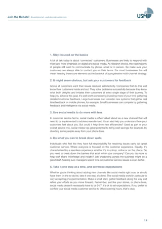 Join the Debate! @usefulsocial usefulsocialmedia.com 
1. Stay focused on the basics 
A lot of talk today is about ‘connected’ customers. Businesses are likely to respond with 
more and more emphasis on digital and social media. As research shows, the vast majority 
of people still want to communicate by phone, email or in person. So make sure your 
customers are always able to contact you on their terms. For most businesses this will 
mean keeping these core elements as the bedrock of a progressive multi-channel strategy. 
2. It might seem obvious, but ask your customers for feedback 
Above all customers want their issues resolved satisfactorily. Companies that do this well 
know their customers inside and out. They solve problems successfully because they know 
what both delights and irritates their customers at every single stage of their journey. To 
help you achieve this goal, it’s well worth considering investing more of your time gathering 
detailed customer feedback. Large businesses can consider new systems that gather real 
time feedback on mobile phones, for example. Small businesses can compete by gathering 
feedback and intelligence via social media. 
3. Use social media to do more with less 
In customer service terms, social media is often talked about as a new channel that will 
need to be implemented to address new demand. It can also help you understand how your 
customers feel about you. But could it help drive new efficiencies? Used as part of your 
overall service mix, social media has great potential to bring cost savings: for example, by 
diverting some people away from your phone lines. 
4. Do what you can to break down walls 
Individuals who feel like they have full responsibility for resolving issues carry out great 
customer service. Where everyone is focused on the customer experience. Equally, it’s 
characterised by a seamless experience whether it’s in a shop, online or on the phone. Do 
you need to break down the barriers that exist within your company? Can you do more to 
help staff share knowledge and insight? Job shadowing across the business might be a 
good start. Making sure managers spend time on customer service issues is even better. 
5. Take it one step at a time, and set those expectations 
Whether you’re thinking about adding new channels like social media right now, or simply 
have them on the to-do list, take it one step at a time. The social media world in particular is 
very accepting of experimentation. Make a small start, gather feedback along the way and 
refine your efforts as you move forward. Remember, just like your stores, or phone lines, 
social media doesn’t necessarily have to be 24/7. It’s ok to set expectations. If you prefer to 
confine your social media customer service to office opening hours, that’s okay. 
14 
 