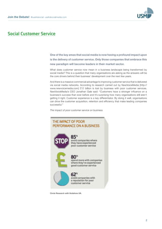 Join the Debate! @usefulsocial usefulsocialmedia.com 
Social Customer Service 
One of the key areas that social media is now having a profound impact upon 
is the delivery of customer service. Only those companies that embrace this 
new paradigm will become leaders in their market sector. 
What does customer service now mean in a business landscape being transformed by 
social media? This is a question that many organisations are asking as the answers will be 
the core drivers behind their business’ development over the next few years. 
And there is a massive commercial advantage to improving customer service that is delivered 
via social media networks. According to research carried out by NewVoiceMedia [http:// 
www.newvoicemedia.com] £12 billion is lost by business with poor customer services. 
NewVoiceMedia’s CEO Jonathan Gale said: “Customers have a stronger influence on a 
business’s success than ever before and it’s surprising how many organisations still aren’t 
getting it right. Customer experience is a key differentiator. By doing it well, organisations 
can drive the customer acquisition, retention and efficiency that make leading companies 
successful.” 
The impact of poor customer service on business. 
2 
Circle Research with Vodafone UK. 
 