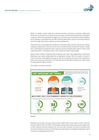 Join the Debate! @usefulsocial usefulsocialmedia.com 
Make no mistake, social media and customer services now have a symbiotic relationship 
that must be nurtured in every facet of your business. A recent YouGov poll was somewhat of 
a wakeup call for all businesses struggling to meet their customer services responsibilities, 
as the research concluded that over half of those polled (55%) under 35 use social media to 
vent their anger about bad customer services experiences. 
Three times as many people use Facebook to vent about bad customer service than Twitter, 
implying a feeling that customer service horror stories are best shared with friends. People 
who use Facebook experience fewer customer service problems than users of other social 
media sites (34% of Facebook users, 40% across the social media board). 
Adam Cooke, creator of Sirportly [http://sirportly.com], said: “Not responding to customers 
effectively over social media platforms is reputation suicide. With the impact of word of 
mouth via social media getting stronger by the day, it’s getting more and more important to 
both avoid annoying customers in the first place and to be able to defend your brand when 
it’s being publicly bad-mouthed.” 
The impact of customer service. 
3 
Zendesk 
Business are though, moving to place social media firmly at the centre of their customer 
services delivery with over 80% of businesses stating they will be using social media more 
in their customer services delivery over the next year. However, the rush to provide these 
services can lead to an issue of ownership and where these conversations take place within 
a business’ organisational structure. 
 