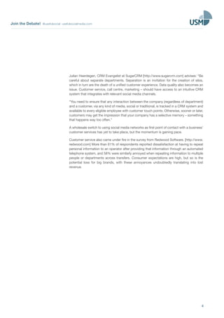 Join the Debate! @usefulsocial usefulsocialmedia.com 
Julian Heerdegen, CRM Evangelist at SugarCRM [http://www.sugarcrm.com] advises: “Be 
careful about separate departments. Separation is an invitation for the creation of silos, 
which in turn are the death of a unified customer experience. Data quality also becomes an 
issue. Customer service, call centre, marketing – should have access to an intuitive CRM 
system that integrates with relevant social media channels. 
“You need to ensure that any interaction between the company (regardless of department) 
and a customer, via any kind of media, social or traditional, is tracked in a CRM system and 
available to every eligible employee with customer touch points. Otherwise, sooner or later, 
customers may get the impression that your company has a selective memory – something 
that happens way too often.” 
A wholesale switch to using social media networks as first point of contact with a business’ 
customer services has yet to take place, but the momentum is gaining pace. 
Customer service also came under fire in the survey from Redwood Software. [http://www. 
redwood.com] More than 61% of respondents reported dissatisfaction at having to repeat 
personal information to an operator after providing that information through an automated 
telephone system, and 58% were similarly annoyed when repeating information to multiple 
people or departments across transfers. Consumer expectations are high, but so is the 
potential loss for big brands, with these annoyances undoubtedly translating into lost 
revenue. 
4 
 