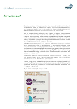 Join the Debate! @usefulsocial usefulsocialmedia.com 
One of the main issues with customer services when touched by social media is the lack of 
actual response. Indeed the analysts STELLAService [http://happycustomer.stellaservice. 
com] conducted a number of tests with top brands. Their results revealed that less than half 
of the retailers tested responded to a customer services query within 24 hours. 
Also, six of the 25 retailers tested didn’t reply to any of the analysts’ customer service 
inquiries over the same period, a service decision that could be costing those retailers sales. 
The recent American Express Global Customer Service Barometer reported that people 
who have used social media for customer service at least once in the last year are willing to 
spend 21% more with companies they believe provide great service – in contrast with the 
general population, which is willing to spend 13% more. 
STELLAService CEO Jordy Leiser says companies that are not responsive to customer 
service issues aired on Twitter are taking a big risk. “It’s becoming clear that social media 
savvy consumers are an incredibly important segment of any company’s customer base, 
both because they have higher service expectations and they have wide broadcast networks 
for sharing their experiences with others,” Leiser says. “By failing to take Twitter seriously 
as a customer service channel, companies may be inadvertently ignoring some of their best 
customers at their own peril.” 
And it appears that social media when applied to customer services has a sensitive time 
limit. Twitter for instance can be an almost instantaneous means of making a connection. 
Consumers who use this channel want a faster response. 
Last year Evolve 24 [http://www.evolve24.com] found that when a company did respond to 
an enquiry via Twitter, this was welcomed by the customer concerned with 86% stating that 
they loved to be contacted in this way and that over three-quarters were also satisfied with 
the response they received. 
Do you expect a company to read your tweet? 
6 
Evolve24 
Are you listening? 
 