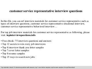 customer service representative interview questions 
In this file, you can ref interview materials for customer service representative such as 
types of interview questions, customer service representative situational interview, 
customer service representative behavioral interview… 
For top job interview materials for customer service representative as following, please 
visit: topinterviewquestions.info 
• Free ebook: 75 interview questions and answers 
• Top 12 secrets to win every job interviews 
• Top 8 interview thank you letter samples 
• Top 7 cover letter samples 
• Top 8 resume samples 
• Top 15 ways to search new jobs 
Top materials: ebook: 75 interview questions with answers, top 7 cover letter samples, top 8 resume samples. Free pdf download 
 