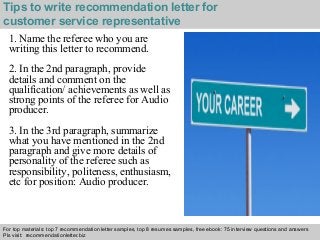 Tips to write recommendation letter for 
customer service representative 
1. Name the referee who you are 
writing this letter to recommend. 
2. In the 2nd paragraph, provide 
details and comment on the 
qualification/ achievements as well as 
strong points of the referee for Audio 
producer. 
3. In the 3rd paragraph, summarize 
what you have mentioned in the 2nd 
paragraph and give more details of 
personality of the referee such as 
responsibility, politeness, enthusiasm, 
etc for position: Audio producer. 
For top materials: top 7 recommendation letter samples, top 8 resumes samples, free ebook: 75 interview questions and answers 
Pls visit: recommendationletter.biz 
Interview questions and answers – free download/ pdf and ppt file 
 