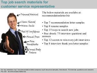 Top job search materials for 
customer service representative 
The below materials are availabe at: 
recommendationletter.biz 
• Top 7 recommendation letter samples 
• Top 8 resume samples 
• Top 15 ways to search new jobs 
• Free ebook: 75 interview questions and 
answers 
• Top 12 secrets to win every job interviews 
• Top 8 interview thank you letter samples 
For top materials: top 7 recommendation letter samples, top 8 resumes samples, free ebook: 75 interview questions and answers 
Pls visit: recommendationletter.biz 
Interview questions and answers – free download/ pdf and ppt file 

