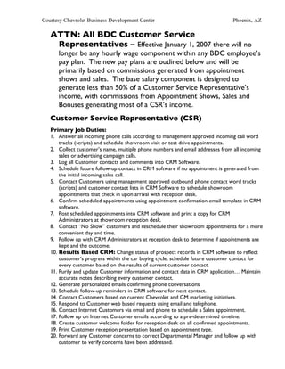 Courtesy Chevrolet Business Development Center                                 Phoenix, AZ

   ATTN: All BDC Customer Service
    Representatives – Effective January 1, 2007 there will no
      longer be any hourly wage component within any BDC employee’s
      pay plan. The new pay plans are outlined below and will be
      primarily based on commissions generated from appointment
      shows and sales. The base salary component is designed to
      generate less than 50% of a Customer Service Representative’s
      income, with commissions from Appointment Shows, Sales and
      Bonuses generating most of a CSR’s income.
   Customer Service Representative (CSR)
   Primary Job Duties:
   1. Answer all incoming phone calls according to management approved incoming call word
       tracks (scripts) and schedule showroom visit or test drive appointments.
   2. Collect customer’s name, multiple phone numbers and email addresses from all incoming
       sales or advertising campaign calls.
   3. Log all Customer contacts and comments into CRM Software.
   4. Schedule future follow-up contact in CRM software if no appointment is generated from
       the initial incoming sales call.
   5. Contact Customers using management approved outbound phone contact word tracks
       (scripts) and customer contact lists in CRM Software to schedule showroom
       appointments that check in upon arrival with reception desk.
   6. Confirm scheduled appointments using appointment confirmation email template in CRM
       software.
   7. Post scheduled appointments into CRM software and print a copy for CRM
       Administrators at showroom reception desk.
   8. Contact “No Show” customers and reschedule their showroom appointments for a more
       convenient day and time.
   9. Follow up with CRM Administrators at reception desk to determine if appointments are
       kept and the outcome.
   10. Results Based CRM: Change status of prospect records in CRM software to reflect
       customer’s progress within the car buying cycle, schedule future customer contact for
       every customer based on the results of current customer contact.
   11. Purify and update Customer information and contact data in CRM application… Maintain
       accurate notes describing every customer contact.
   12. Generate personalized emails confirming phone conversations
   13. Schedule follow-up reminders in CRM software for next contact.
   14. Contact Customers based on current Chevrolet and GM marketing initiatives.
   15. Respond to Customer web based requests using email and telephone.
   16. Contact Internet Customers via email and phone to schedule a Sales appointment.
   17. Follow up on Internet Customer emails according to a pre-determined timeline.
   18. Create customer welcome folder for reception desk on all confirmed appointments.
   19. Print Customer reception presentation based on appointment type.
   20. Forward any Customer concerns to correct Departmental Manager and follow up with
       customer to verify concerns have been addressed.
 
